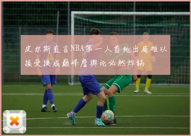 皮尔斯直言NBA第一人首轮出局难以接受换成巅峰詹舆论必然炸锅