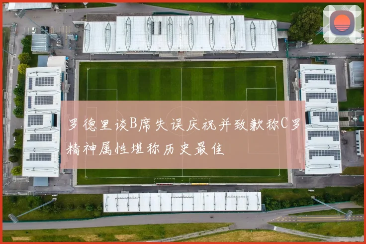 罗德里谈B席失误庆祝并致歉称C罗精神属性堪称历史最佳