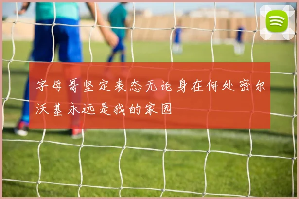 字母哥坚定表态无论身在何处密尔沃基永远是我的家园