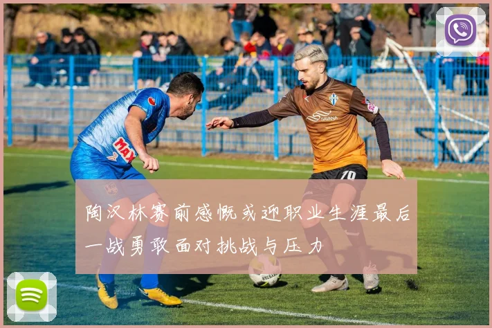 陶汉林赛前感慨或迎职业生涯最后一战勇敢面对挑战与压力