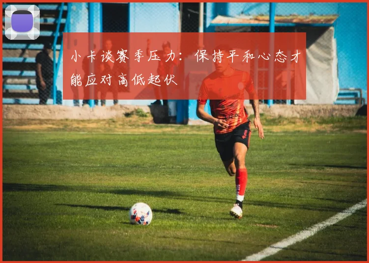 小卡谈赛季压力：保持平和心态才能应对高低起伏