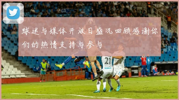 球迷与媒体开放日盛况回顾感谢你们的热情支持与参与