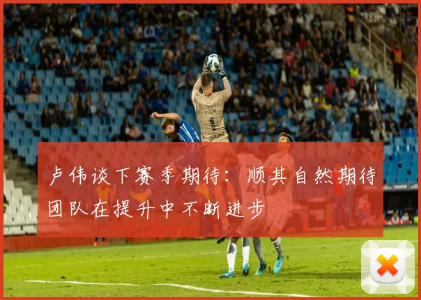 卢伟谈下赛季期待：顺其自然期待团队在提升中不断进步