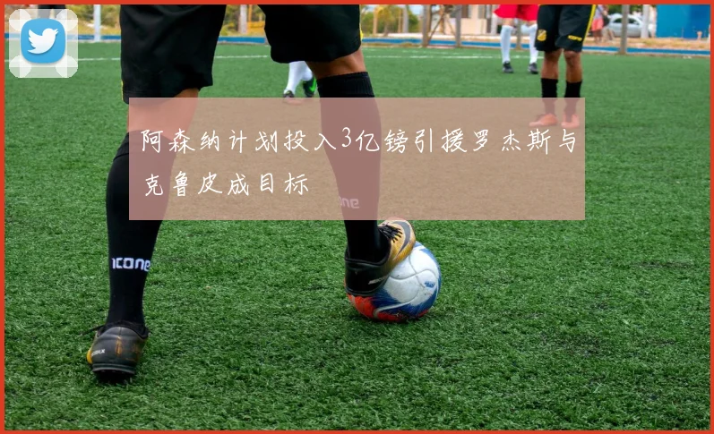 阿森纳计划投入3亿镑引援罗杰斯与克鲁皮成目标
