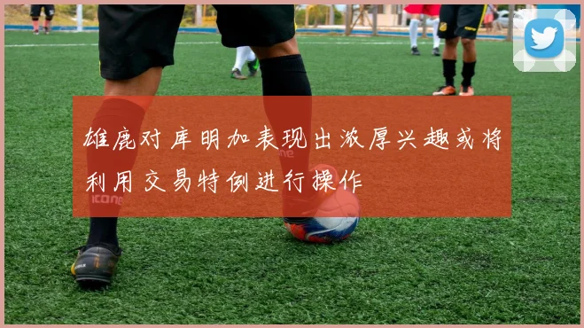 雄鹿对库明加表现出浓厚兴趣或将利用交易特例进行操作