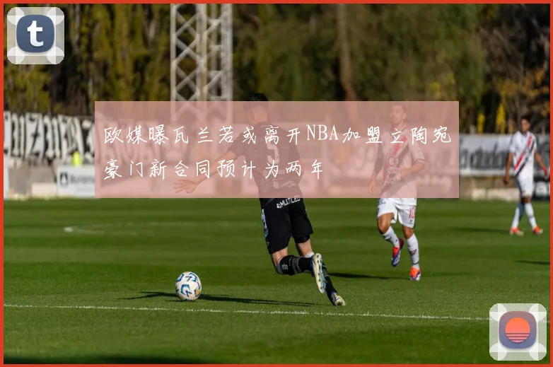 欧媒曝瓦兰若或离开NBA加盟立陶宛豪门新合同预计为两年