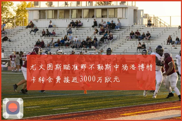 尤文图斯瞄准那不勒斯中场洛博特卡转会费接近3000万欧元
