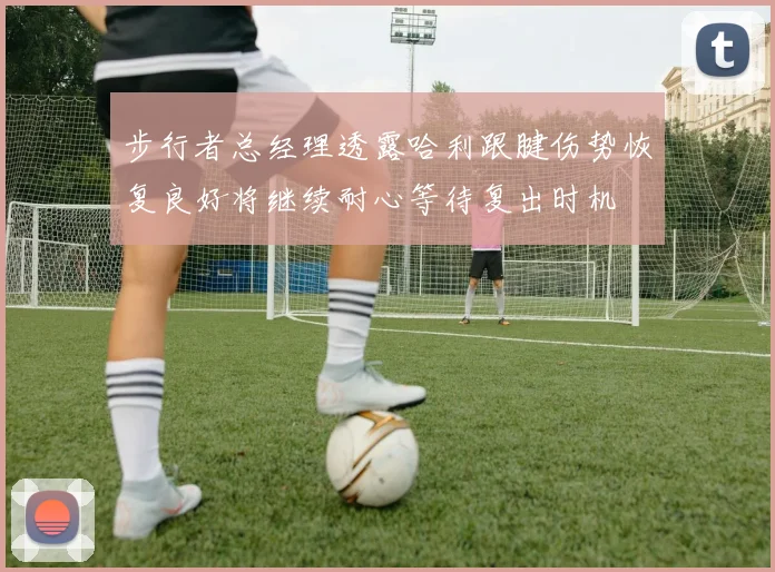 步行者总经理透露哈利跟腱伤势恢复良好将继续耐心等待复出时机