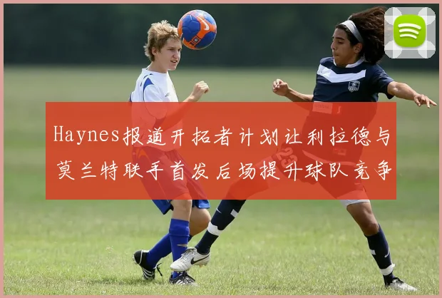 Haynes报道开拓者计划让利拉德与莫兰特联手首发后场提升球队竞争力