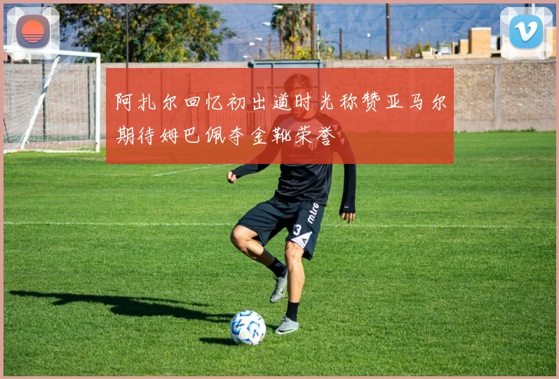 阿扎尔回忆初出道时光称赞亚马尔期待姆巴佩夺金靴荣誉