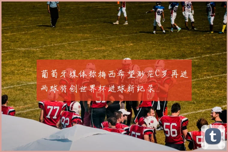 葡萄牙媒体称梅西希望渺茫C罗再进两球将创世界杯进球新纪录