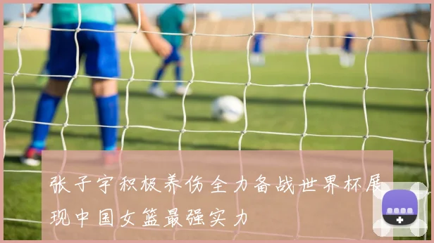 张子宇积极养伤全力备战世界杯展现中国女篮最强实力