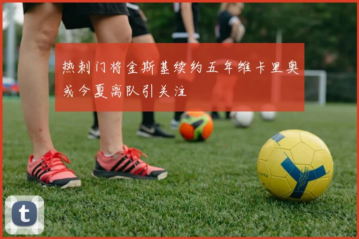 热刺门将金斯基续约五年维卡里奥或今夏离队引关注