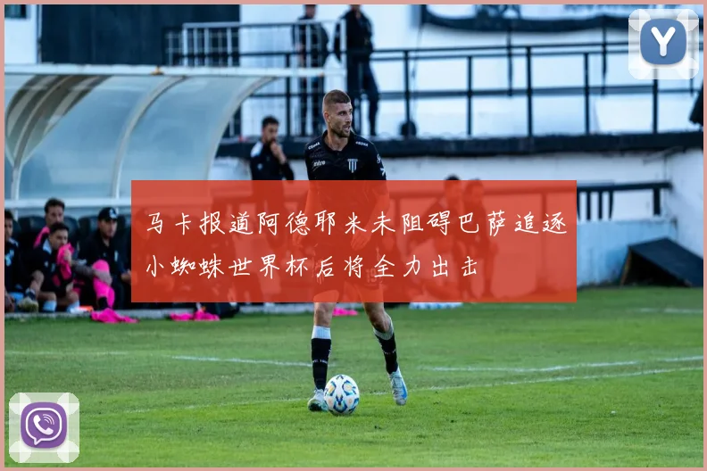 马卡报道阿德耶米未阻碍巴萨追逐小蜘蛛世界杯后将全力出击