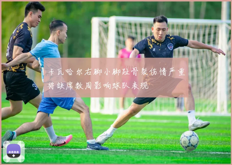 卡瓦哈尔右脚小脚趾骨裂伤情严重将缺席数周影响球队表现